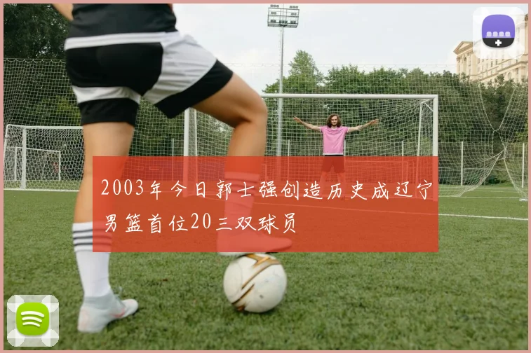 2003年今日郭士强创造历史成辽宁男篮首位20三双球员