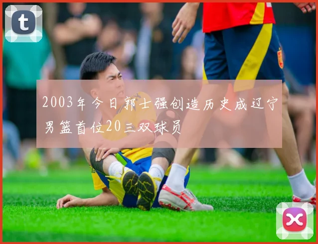 2003年今日郭士强创造历史成辽宁男篮首位20三双球员