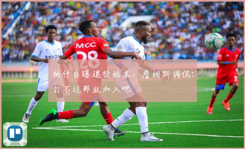 纳什自曝退役始末，詹姆斯调侃：打不过那就加入吧
