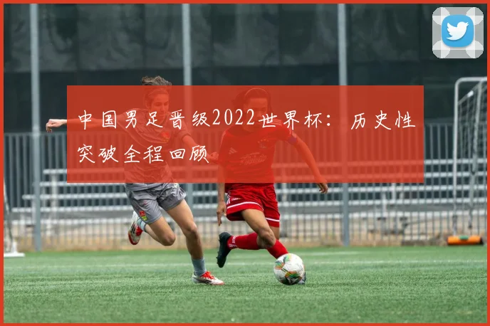 中国男足晋级2022世界杯：历史性突破全程回顾