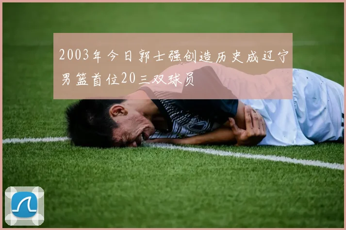 2003年今日郭士强创造历史成辽宁男篮首位20三双球员