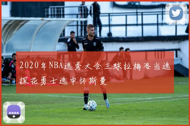 2020年NBA选秀大会三球拉梅洛当选探花勇士选中怀斯曼