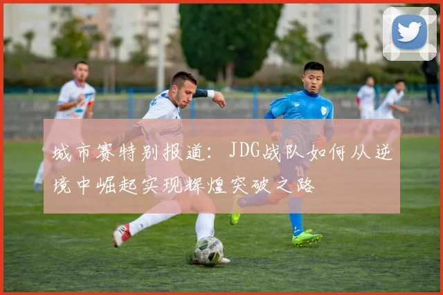 城市赛特别报道：JDG战队如何从逆境中崛起实现辉煌突破之路