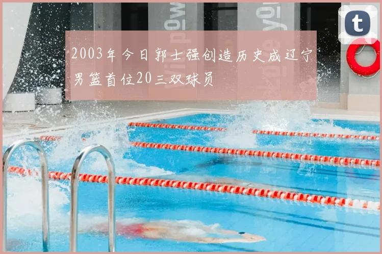 2003年今日郭士强创造历史成辽宁男篮首位20三双球员
