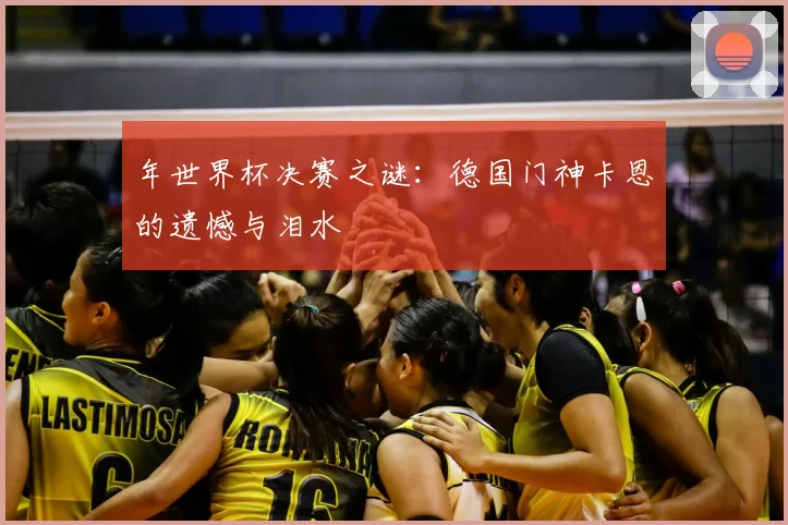 年世界杯决赛之谜：德国门神卡恩的遗憾与泪水