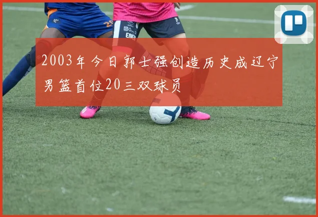 2003年今日郭士强创造历史成辽宁男篮首位20三双球员