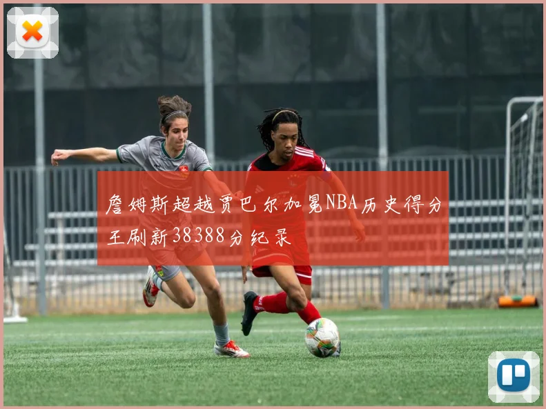 詹姆斯超越贾巴尔加冕NBA历史得分王刷新38388分纪录