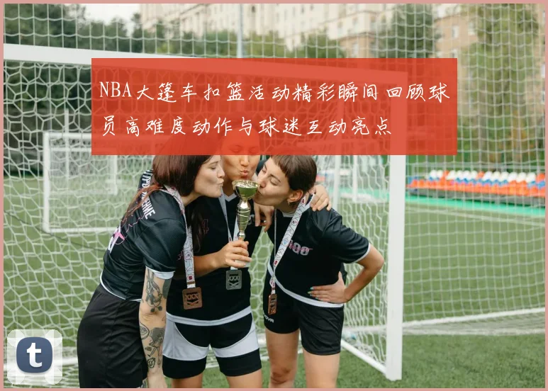 NBA大篷车扣篮活动精彩瞬间回顾球员高难度动作与球迷互动亮点
