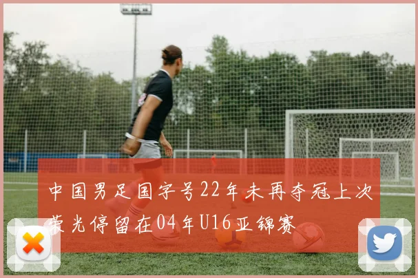 中国男足国字号22年未再夺冠上次荣光停留在04年U16亚锦赛
