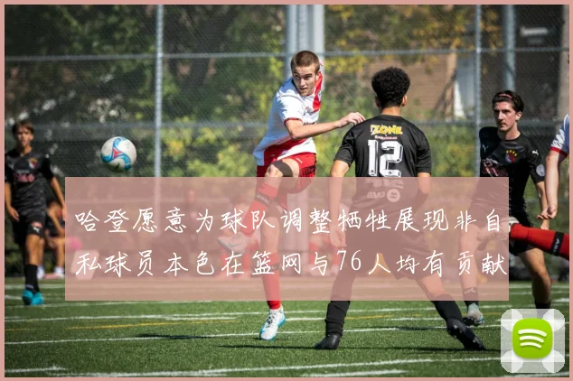 哈登愿意为球队调整牺牲展现非自私球员本色在篮网与76人均有贡献