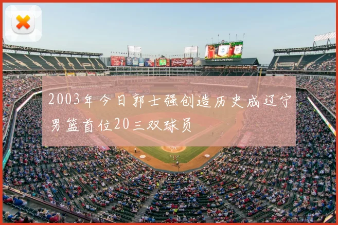 2003年今日郭士强创造历史成辽宁男篮首位20三双球员