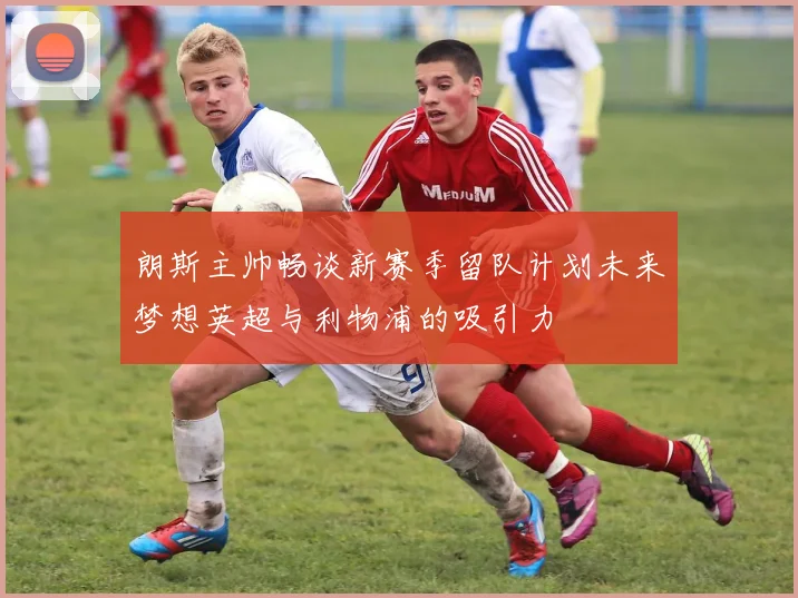 朗斯主帅畅谈新赛季留队计划未来梦想英超与利物浦的吸引力
