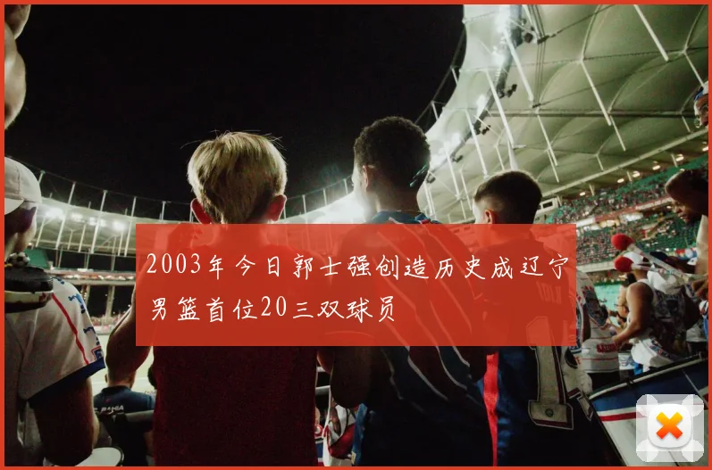 2003年今日郭士强创造历史成辽宁男篮首位20三双球员