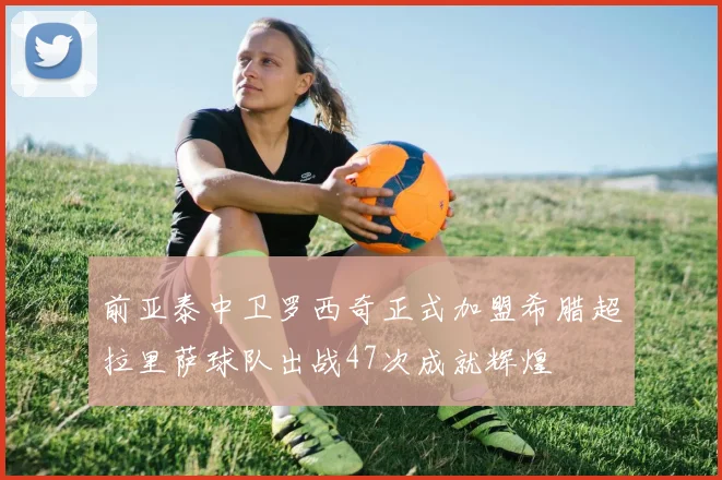 前亚泰中卫罗西奇正式加盟希腊超拉里萨球队出战47次成就辉煌