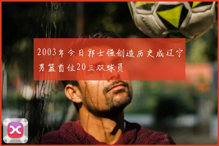 2003年今日郭士强创造历史成辽宁男篮首位20三双球员