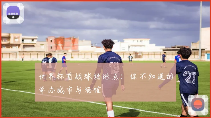 世界杯首战球场地点：你不知道的举办城市与场馆
