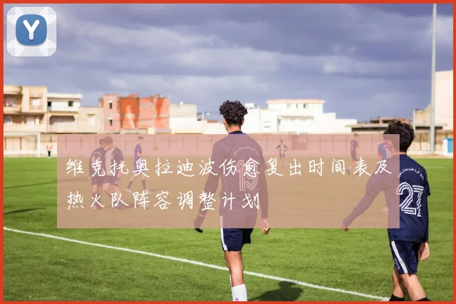 维克托奥拉迪波伤愈复出时间表及热火队阵容调整计划