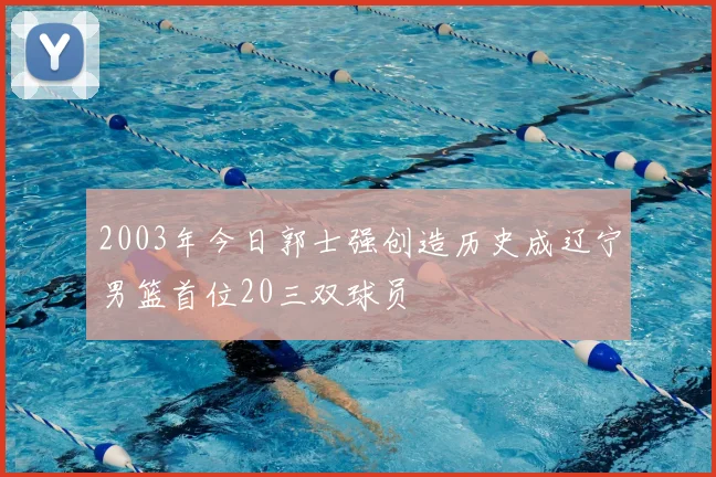 2003年今日郭士强创造历史成辽宁男篮首位20三双球员