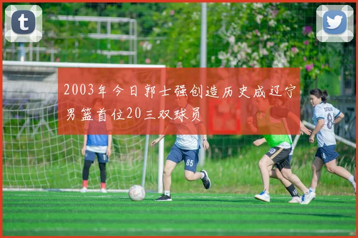 2003年今日郭士强创造历史成辽宁男篮首位20三双球员