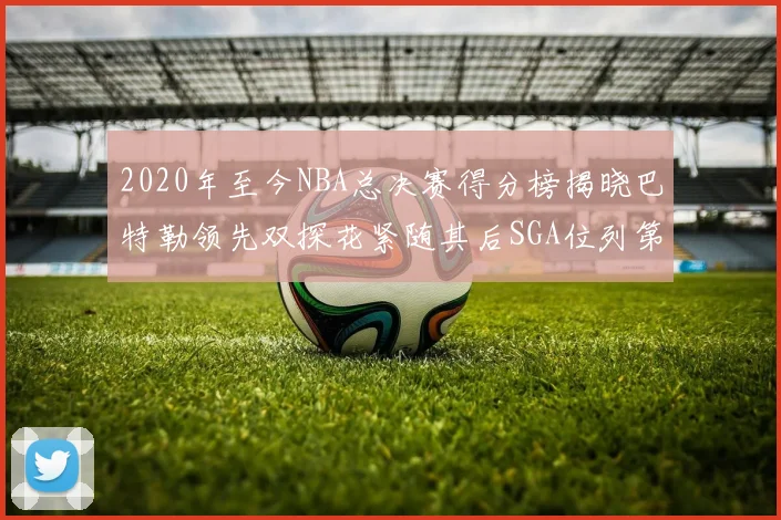 2020年至今NBA总决赛得分榜揭晓巴特勒领先双探花紧随其后SGA位列第四
