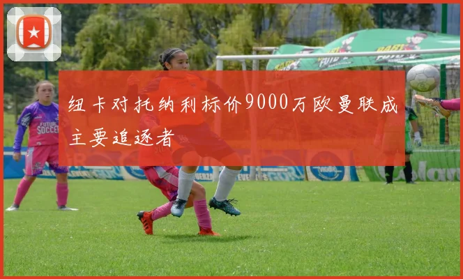 纽卡对托纳利标价9000万欧曼联成主要追逐者