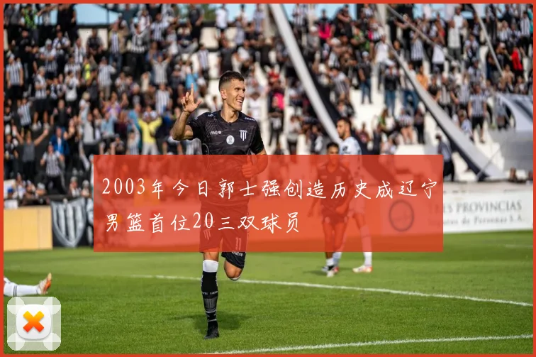 2003年今日郭士强创造历史成辽宁男篮首位20三双球员