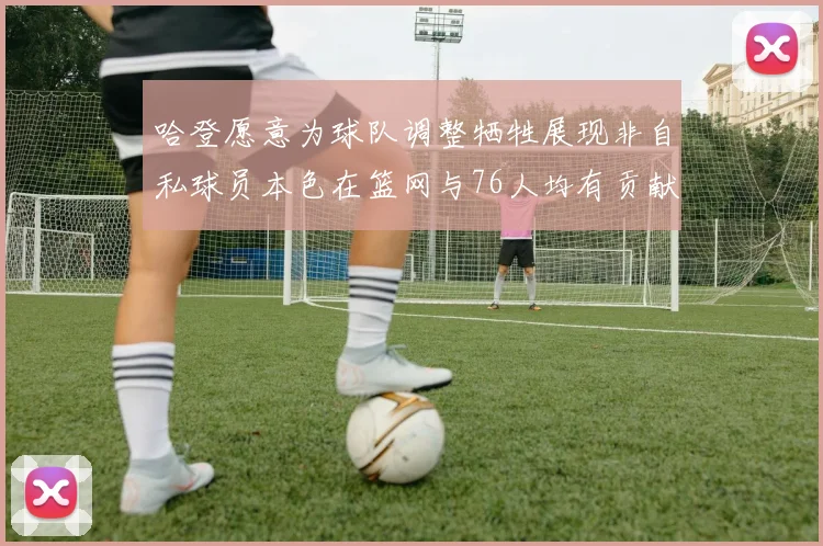 哈登愿意为球队调整牺牲展现非自私球员本色在篮网与76人均有贡献