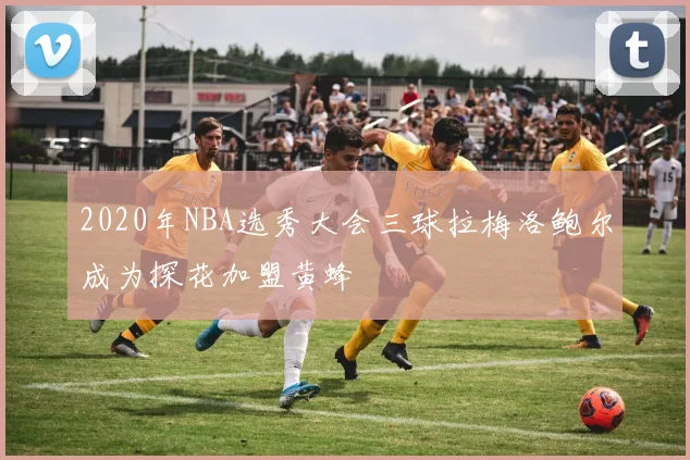 2020年NBA选秀大会三球拉梅洛鲍尔成为探花加盟黄蜂