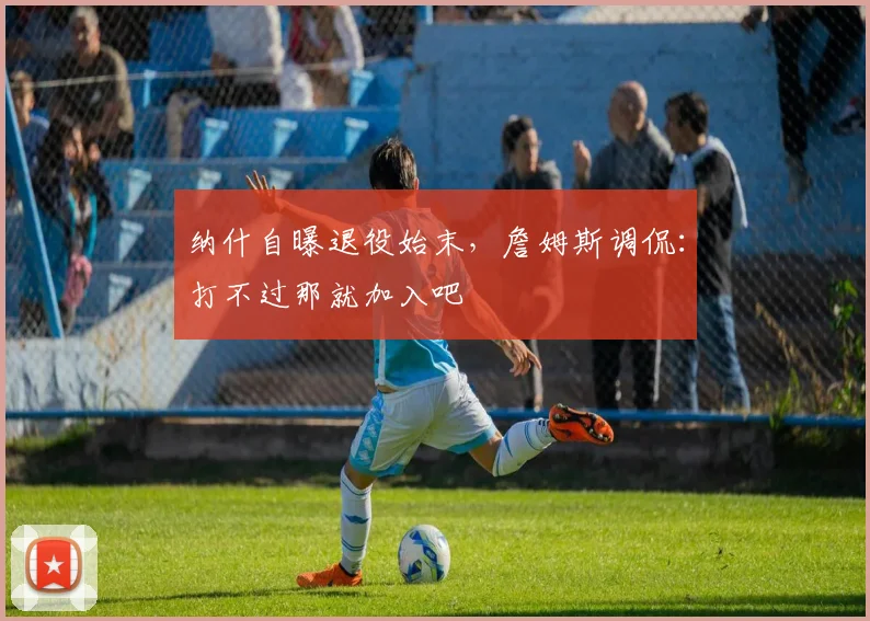 纳什自曝退役始末，詹姆斯调侃：打不过那就加入吧