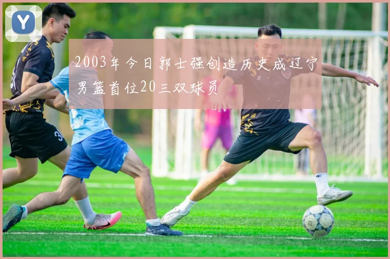 2003年今日郭士强创造历史成辽宁男篮首位20三双球员