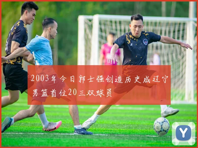 2003年今日郭士强创造历史成辽宁男篮首位20三双球员