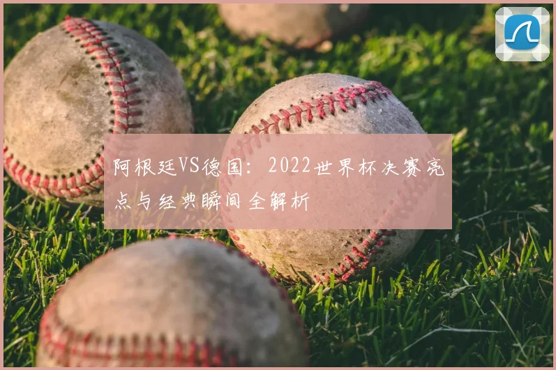 阿根廷VS德国:2022世界杯决赛亮点与经典瞬间全解析