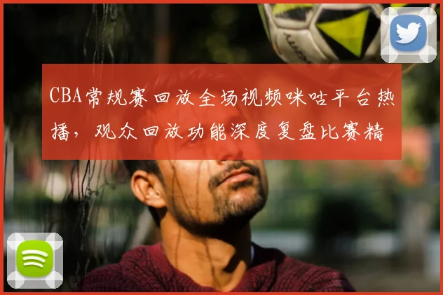 CBA常规赛回放全场视频咪咕平台热播，观众回放功能深度复盘比赛精彩瞬间