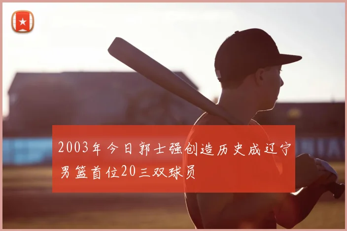 2003年今日郭士强创造历史成辽宁男篮首位20三双球员
