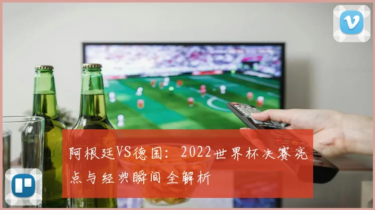 阿根廷VS德国:2022世界杯决赛亮点与经典瞬间全解析