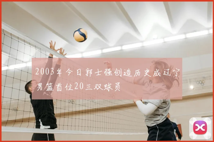 2003年今日郭士强创造历史成辽宁男篮首位20三双球员