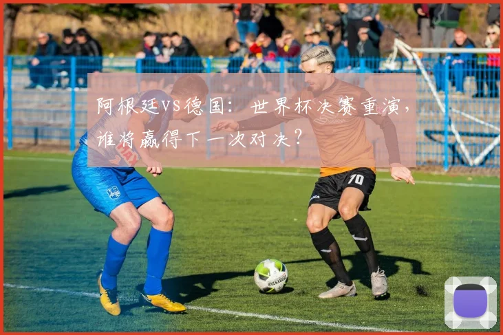 阿根廷vs德国：世界杯决赛重演，谁将赢得下一次对决？