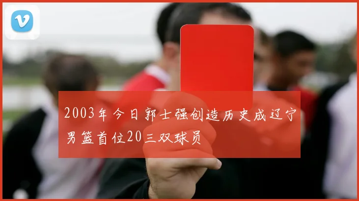 2003年今日郭士强创造历史成辽宁男篮首位20三双球员