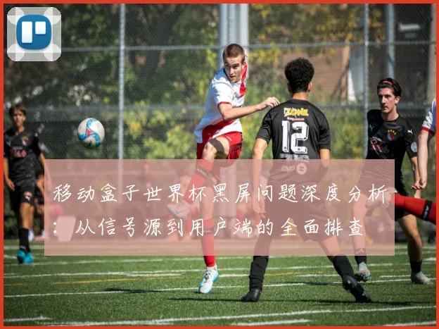 移动盒子世界杯黑屏问题深度分析:从信号源到用户端的全面排查