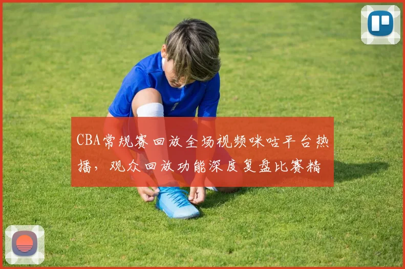 CBA常规赛回放全场视频咪咕平台热播，观众回放功能深度复盘比赛精彩瞬间