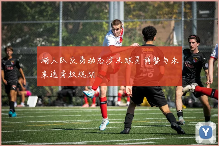 湖人队交易动态涉及球员调整与未来选秀权规划