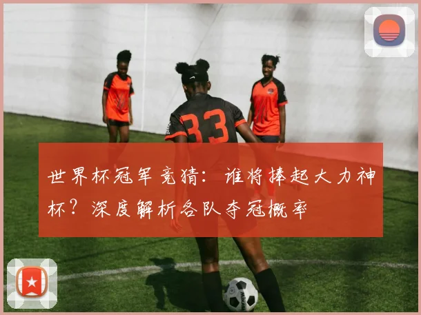 世界杯冠军竞猜：谁将捧起大力神杯？深度解析各队夺冠概率
