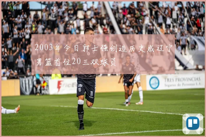 2003年今日郭士强创造历史成辽宁男篮首位20三双球员