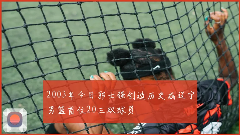 2003年今日郭士强创造历史成辽宁男篮首位20三双球员