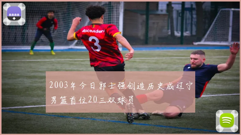 2003年今日郭士强创造历史成辽宁男篮首位20三双球员